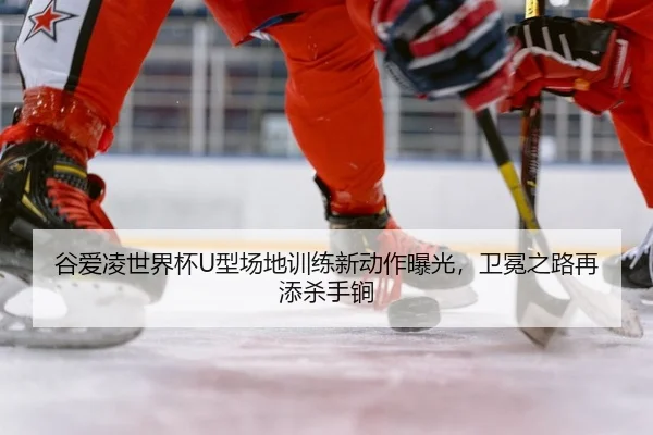 谷爱凌世界杯U型场地训练新动作曝光，卫冕之路再添杀手锏
